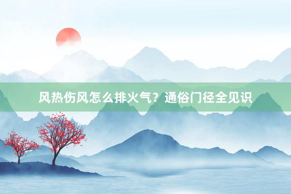 风热伤风怎么排火气？通俗门径全见识
